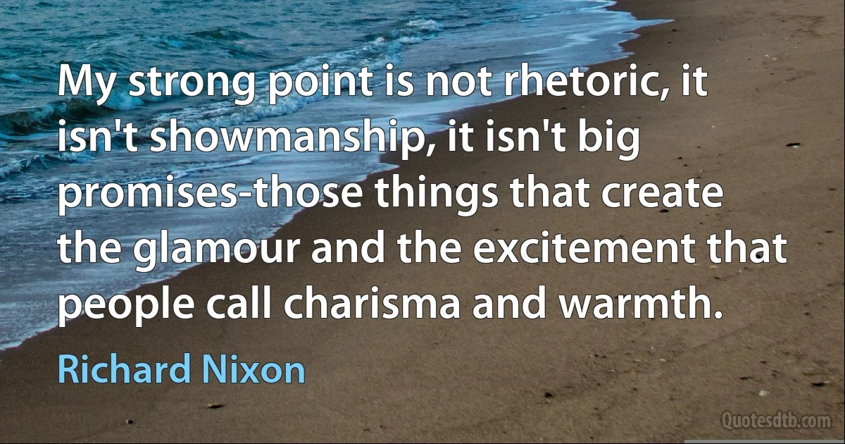 My strong point is not rhetoric, it isn't showmanship, it isn't big promises-those things that create the glamour and the excitement that people call charisma and warmth. (Richard Nixon)