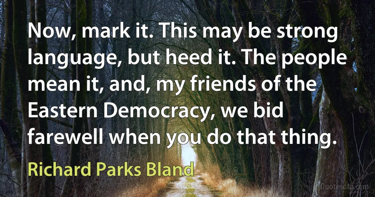 Now, mark it. This may be strong language, but heed it. The people mean it, and, my friends of the Eastern Democracy, we bid farewell when you do that thing. (Richard Parks Bland)