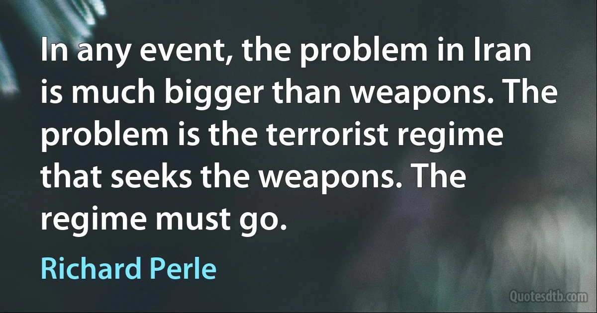 In any event, the problem in Iran is much bigger than weapons. The problem is the terrorist regime that seeks the weapons. The regime must go. (Richard Perle)