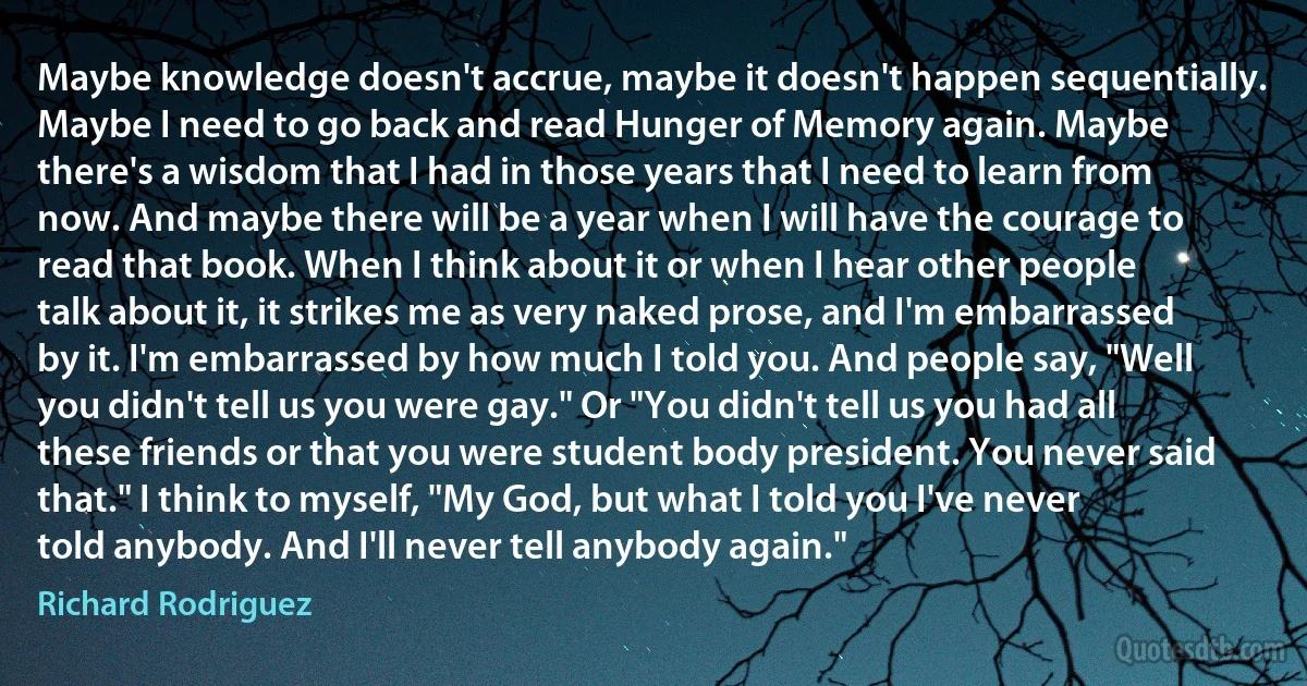 Maybe knowledge doesn't accrue, maybe it doesn't happen sequentially. Maybe I need to go back and read Hunger of Memory again. Maybe there's a wisdom that I had in those years that I need to learn from now. And maybe there will be a year when I will have the courage to read that book. When I think about it or when I hear other people talk about it, it strikes me as very naked prose, and I'm embarrassed by it. I'm embarrassed by how much I told you. And people say, "Well you didn't tell us you were gay." Or "You didn't tell us you had all these friends or that you were student body president. You never said that." I think to myself, "My God, but what I told you I've never told anybody. And I'll never tell anybody again." (Richard Rodriguez)