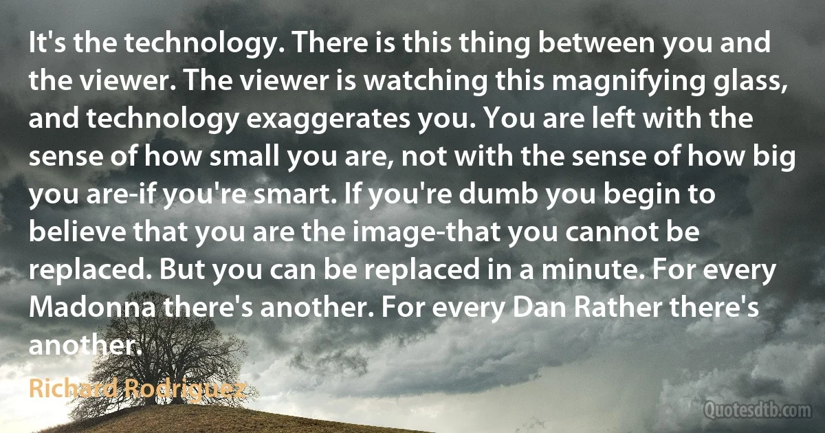 It's the technology. There is this thing between you and the viewer. The viewer is watching this magnifying glass, and technology exaggerates you. You are left with the sense of how small you are, not with the sense of how big you are-if you're smart. If you're dumb you begin to believe that you are the image-that you cannot be replaced. But you can be replaced in a minute. For every Madonna there's another. For every Dan Rather there's another. (Richard Rodriguez)