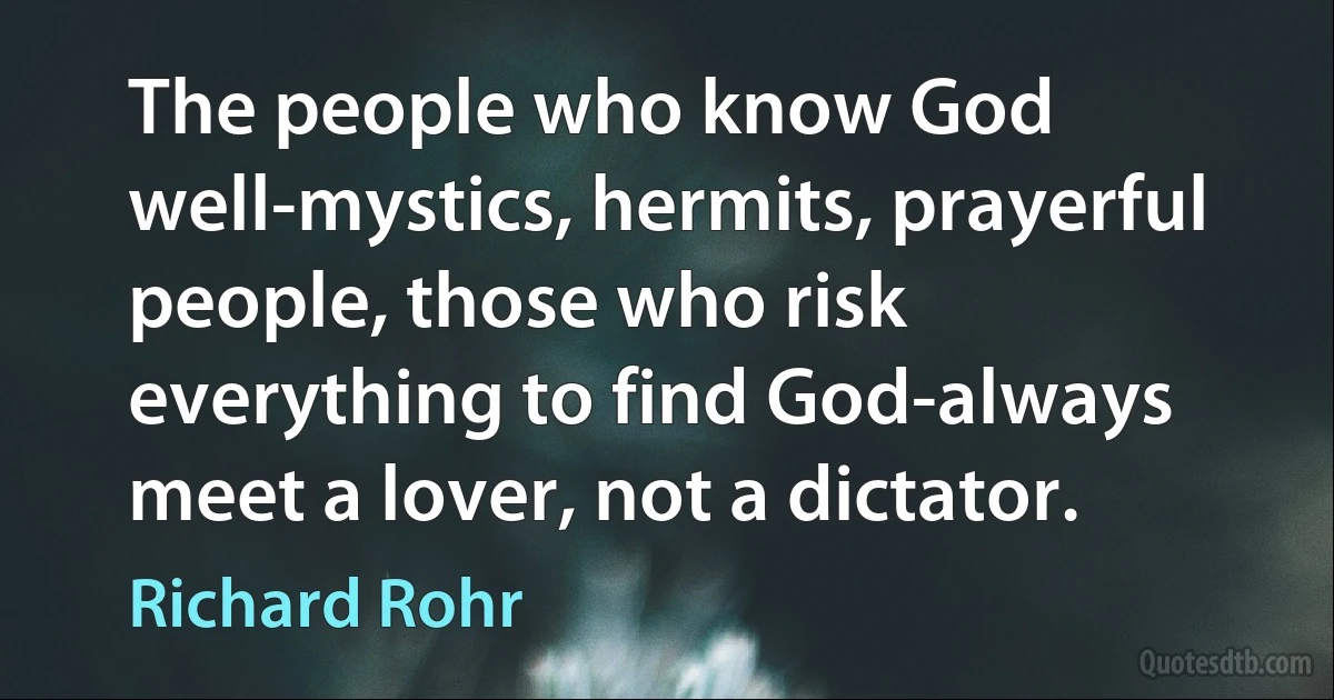 The people who know God well-mystics, hermits, prayerful people, those who risk everything to find God-always meet a lover, not a dictator. (Richard Rohr)