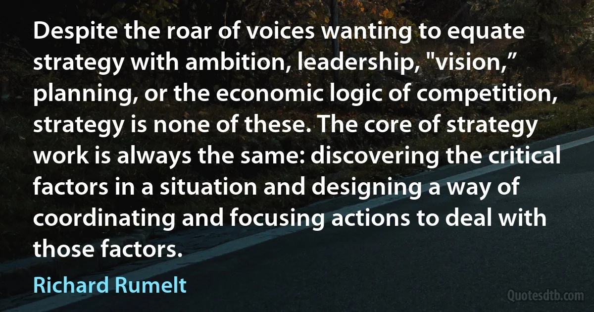 Despite the roar of voices wanting to equate strategy with ambition, leadership, "vision,” planning, or the economic logic of competition, strategy is none of these. The core of strategy work is always the same: discovering the critical factors in a situation and designing a way of coordinating and focusing actions to deal with those factors. (Richard Rumelt)