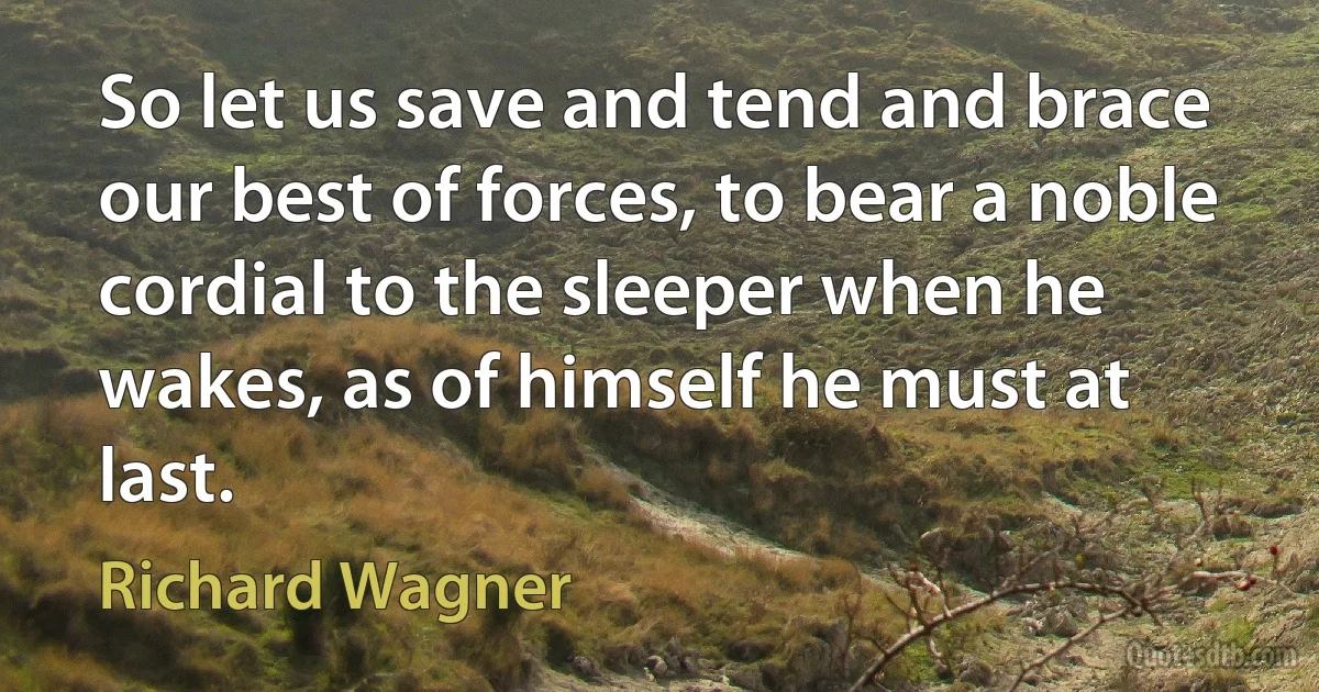 So let us save and tend and brace our best of forces, to bear a noble cordial to the sleeper when he wakes, as of himself he must at last. (Richard Wagner)