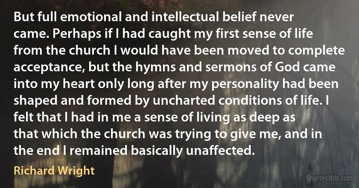 But full emotional and intellectual belief never came. Perhaps if I had caught my first sense of life from the church I would have been moved to complete acceptance, but the hymns and sermons of God came into my heart only long after my personality had been shaped and formed by uncharted conditions of life. I felt that I had in me a sense of living as deep as that which the church was trying to give me, and in the end I remained basically unaffected. (Richard Wright)