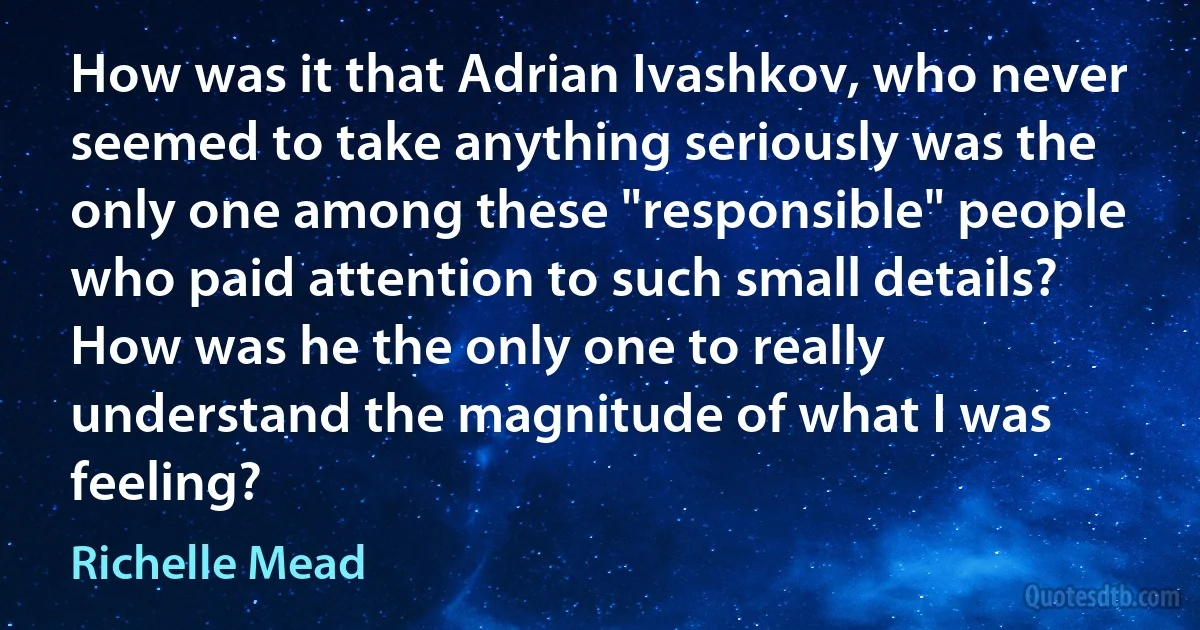 How was it that Adrian Ivashkov, who never seemed to take anything seriously was the only one among these "responsible" people who paid attention to such small details? How was he the only one to really understand the magnitude of what I was feeling? (Richelle Mead)