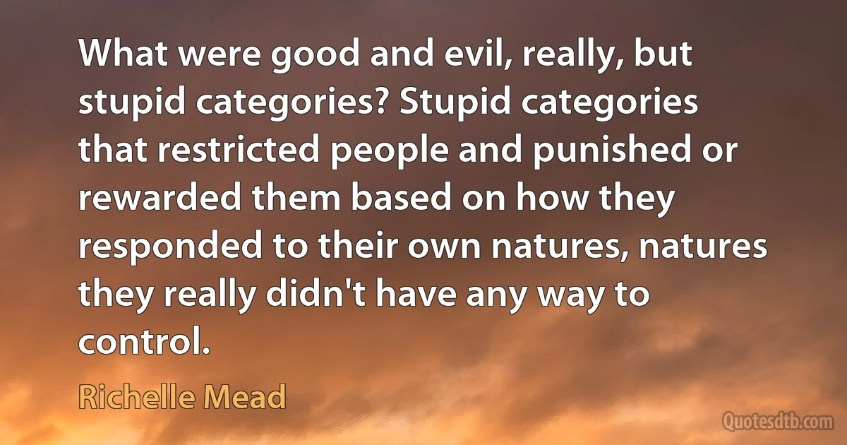 What were good and evil, really, but stupid categories? Stupid categories
that restricted people and punished or rewarded them based on how they responded to their own natures, natures they really didn't have any way to control. (Richelle Mead)