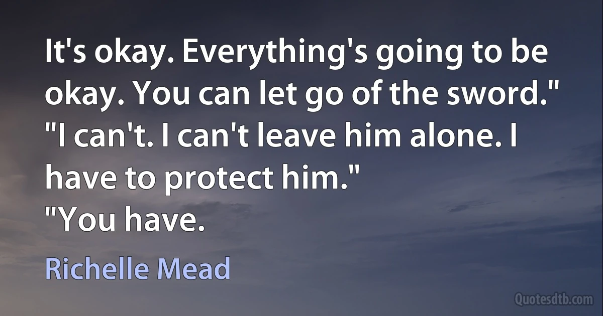 It's okay. Everything's going to be okay. You can let go of the sword."
"I can't. I can't leave him alone. I have to protect him."
"You have. (Richelle Mead)