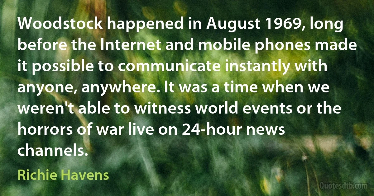 Woodstock happened in August 1969, long before the Internet and mobile phones made it possible to communicate instantly with anyone, anywhere. It was a time when we weren't able to witness world events or the horrors of war live on 24-hour news channels. (Richie Havens)