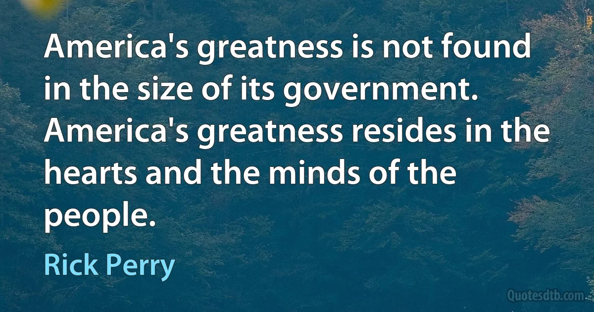 America's greatness is not found in the size of its government. America's greatness resides in the hearts and the minds of the people. (Rick Perry)