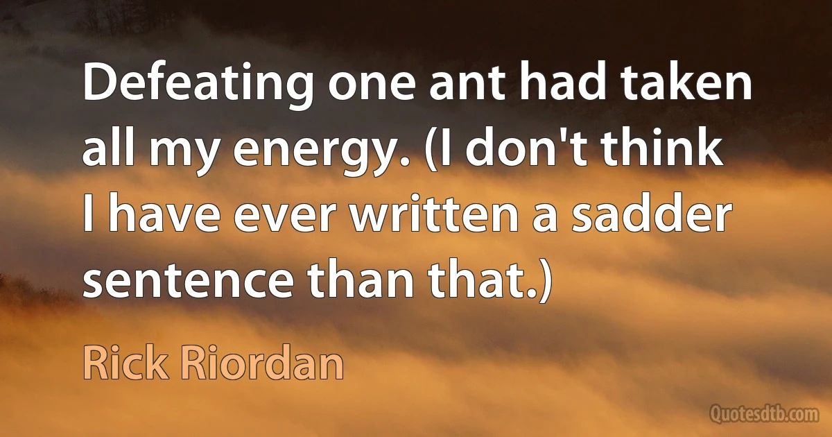 Defeating one ant had taken all my energy. (I don't think I have ever written a sadder sentence than that.) (Rick Riordan)