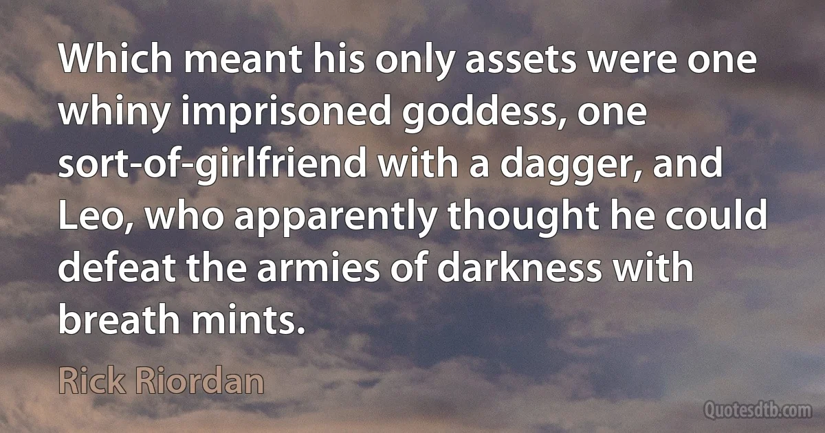 Which meant his only assets were one whiny imprisoned goddess, one sort-of-girlfriend with a dagger, and Leo, who apparently thought he could defeat the armies of darkness with breath mints. (Rick Riordan)