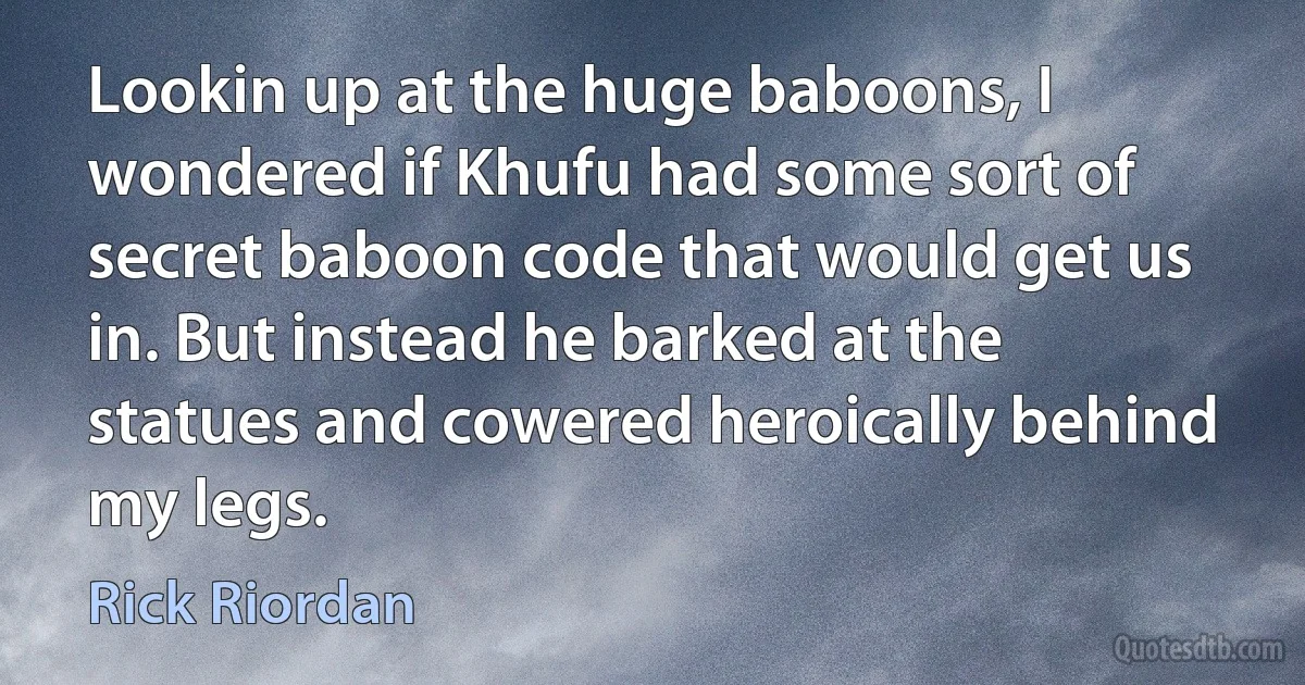 Lookin up at the huge baboons, I wondered if Khufu had some sort of secret baboon code that would get us in. But instead he barked at the statues and cowered heroically behind my legs. (Rick Riordan)