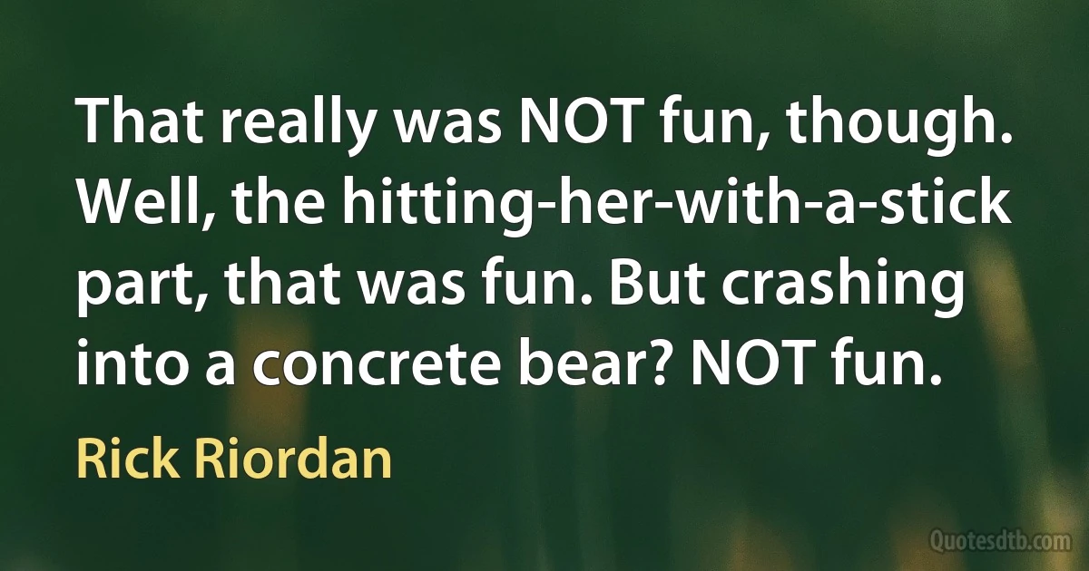 That really was NOT fun, though. Well, the hitting-her-with-a-stick part, that was fun. But crashing into a concrete bear? NOT fun. (Rick Riordan)