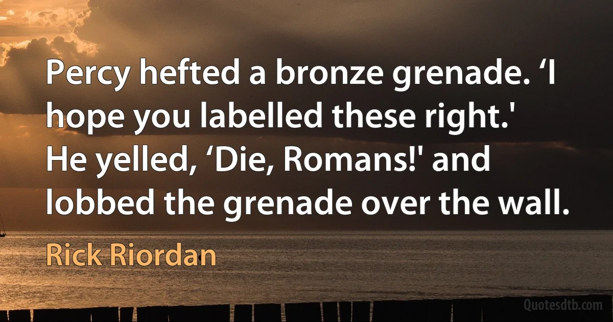 Percy hefted a bronze grenade. ‘I hope you labelled these right.'
He yelled, ‘Die, Romans!' and lobbed the grenade over the wall. (Rick Riordan)