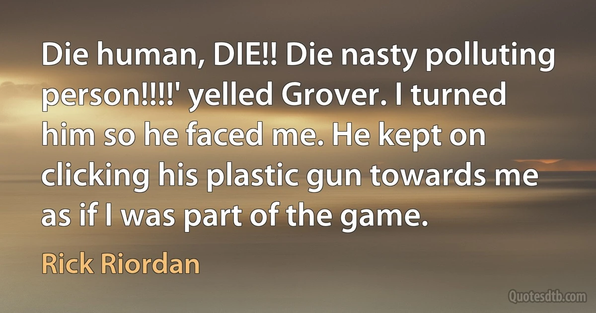 Die human, DIE!! Die nasty polluting person!!!!' yelled Grover. I turned him so he faced me. He kept on clicking his plastic gun towards me as if I was part of the game. (Rick Riordan)