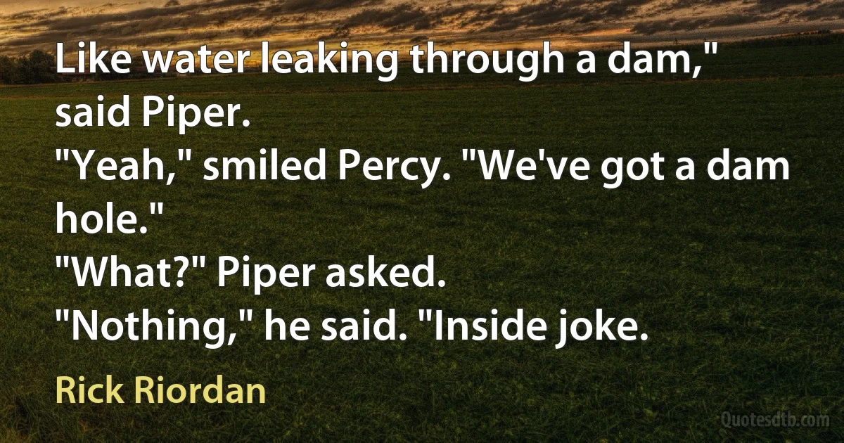 Like water leaking through a dam," said Piper.
"Yeah," smiled Percy. "We've got a dam hole."
"What?" Piper asked.
"Nothing," he said. "Inside joke. (Rick Riordan)