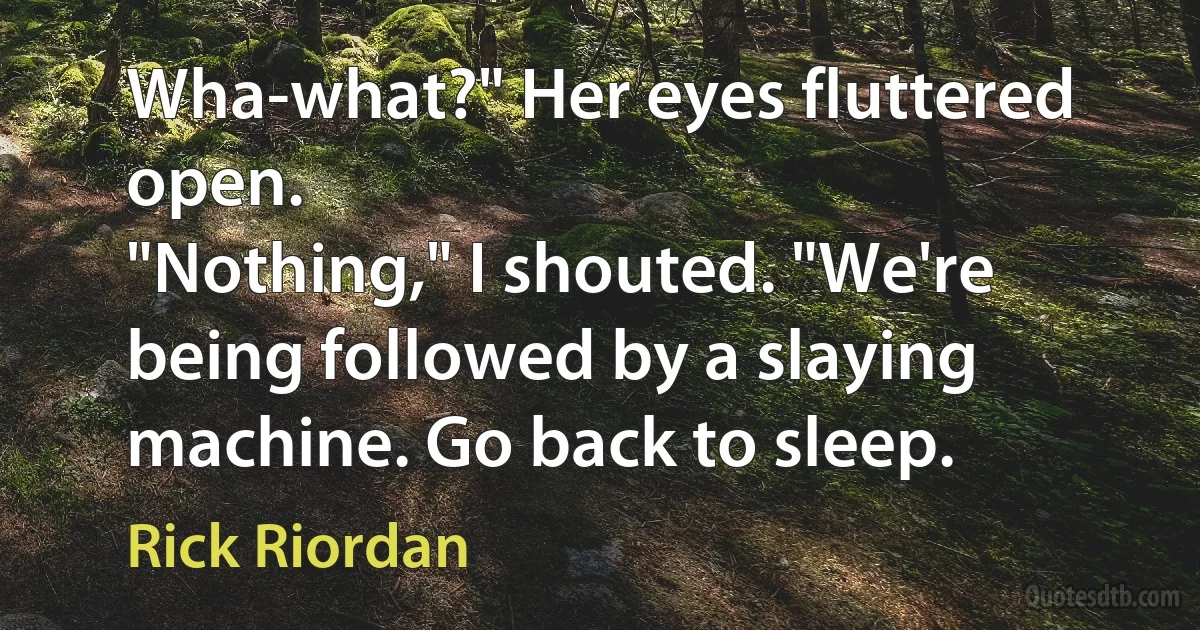 Wha-what?" Her eyes fluttered open.
"Nothing," I shouted. "We're being followed by a slaying machine. Go back to sleep. (Rick Riordan)