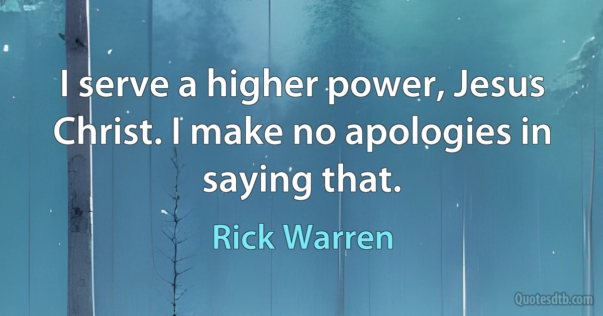 I serve a higher power, Jesus Christ. I make no apologies in saying that. (Rick Warren)