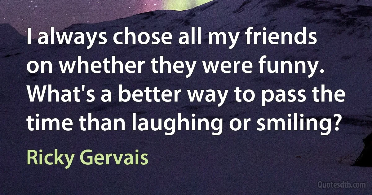 I always chose all my friends on whether they were funny. What's a better way to pass the time than laughing or smiling? (Ricky Gervais)