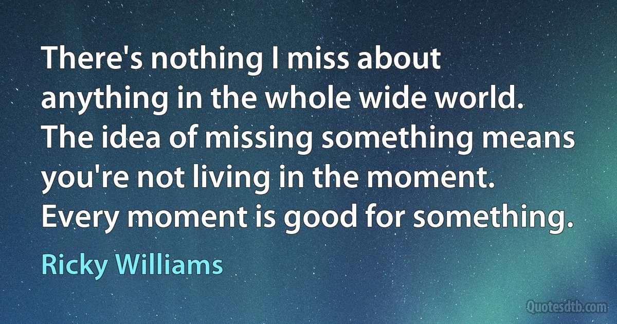 There's nothing I miss about anything in the whole wide world. The idea of missing something means you're not living in the moment. Every moment is good for something. (Ricky Williams)