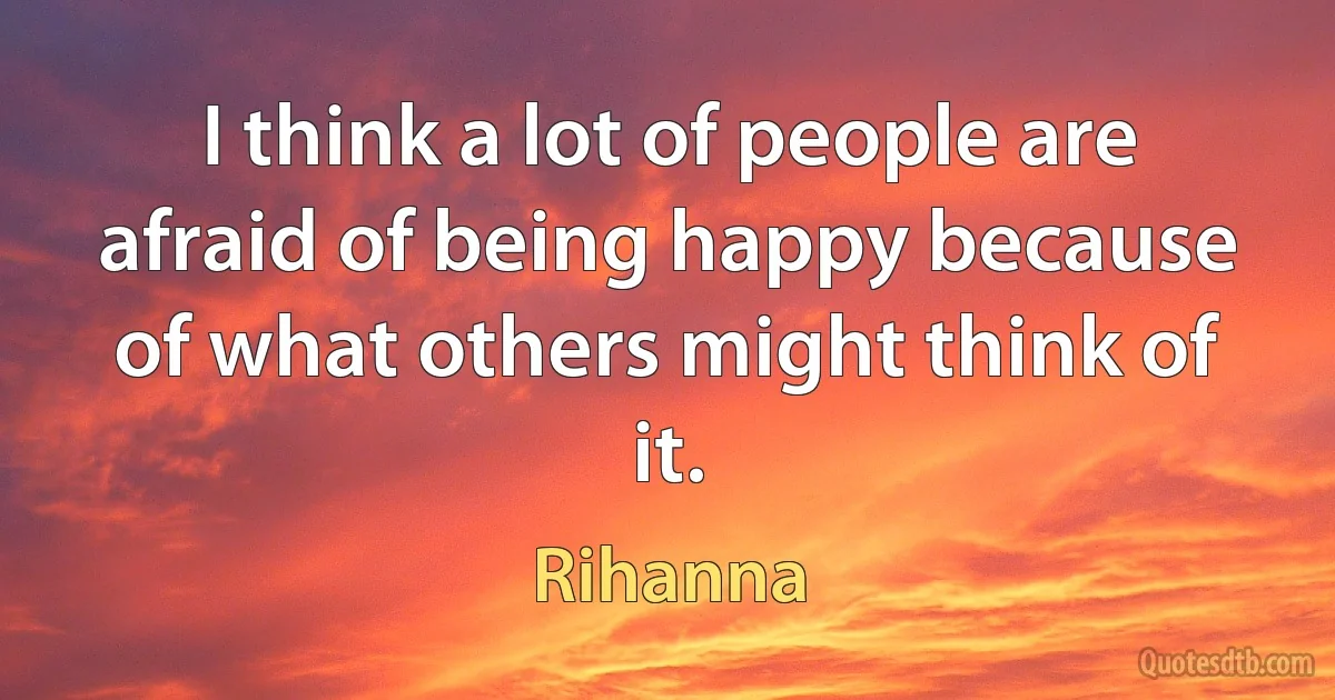 I think a lot of people are afraid of being happy because of what others might think of it. (Rihanna)