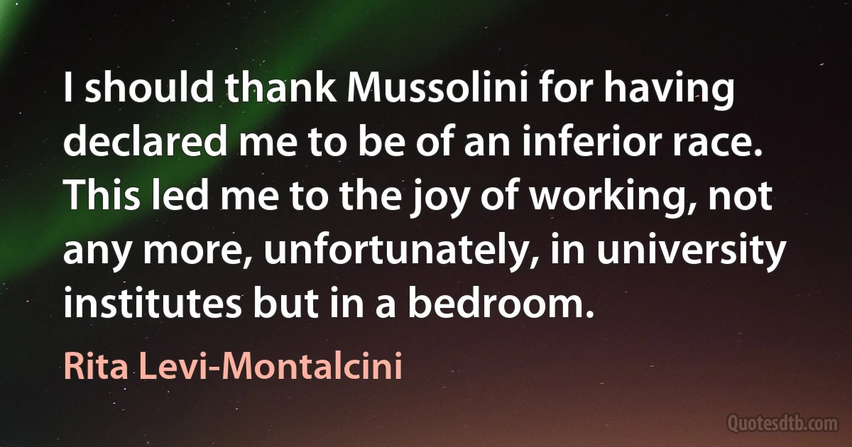 I should thank Mussolini for having declared me to be of an inferior race. This led me to the joy of working, not any more, unfortunately, in university institutes but in a bedroom. (Rita Levi-Montalcini)