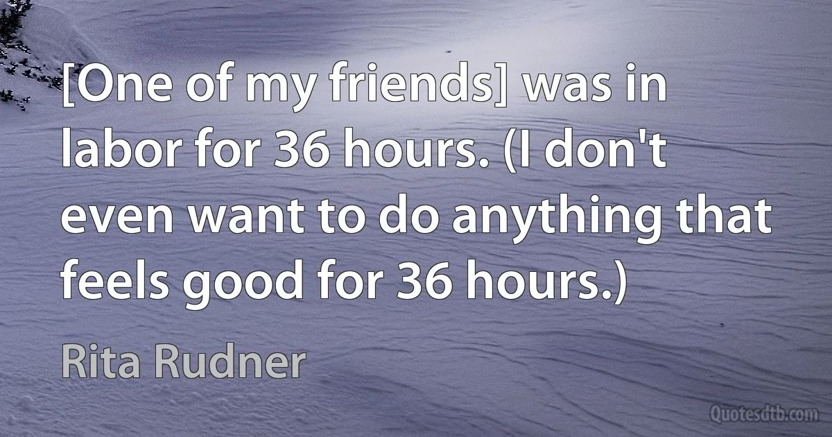 [One of my friends] was in labor for 36 hours. (I don't even want to do anything that feels good for 36 hours.) (Rita Rudner)