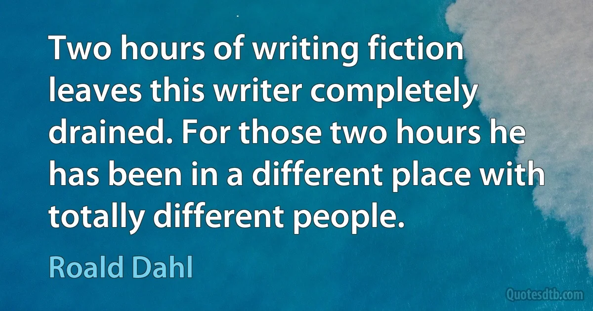 Two hours of writing fiction leaves this writer completely drained. For those two hours he has been in a different place with totally different people. (Roald Dahl)