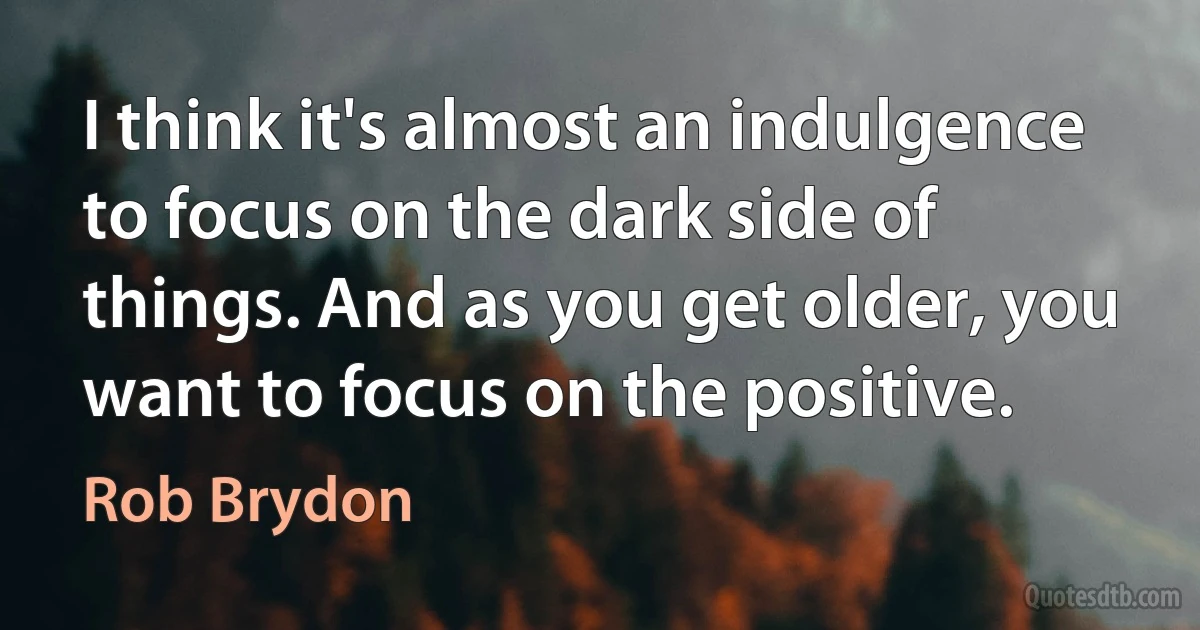 I think it's almost an indulgence to focus on the dark side of things. And as you get older, you want to focus on the positive. (Rob Brydon)