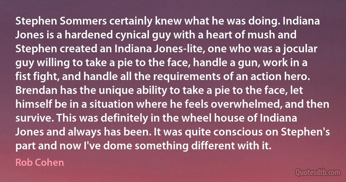 Stephen Sommers certainly knew what he was doing. Indiana Jones is a hardened cynical guy with a heart of mush and Stephen created an Indiana Jones-lite, one who was a jocular guy willing to take a pie to the face, handle a gun, work in a fist fight, and handle all the requirements of an action hero. Brendan has the unique ability to take a pie to the face, let himself be in a situation where he feels overwhelmed, and then survive. This was definitely in the wheel house of Indiana Jones and always has been. It was quite conscious on Stephen's part and now I've dome something different with it. (Rob Cohen)