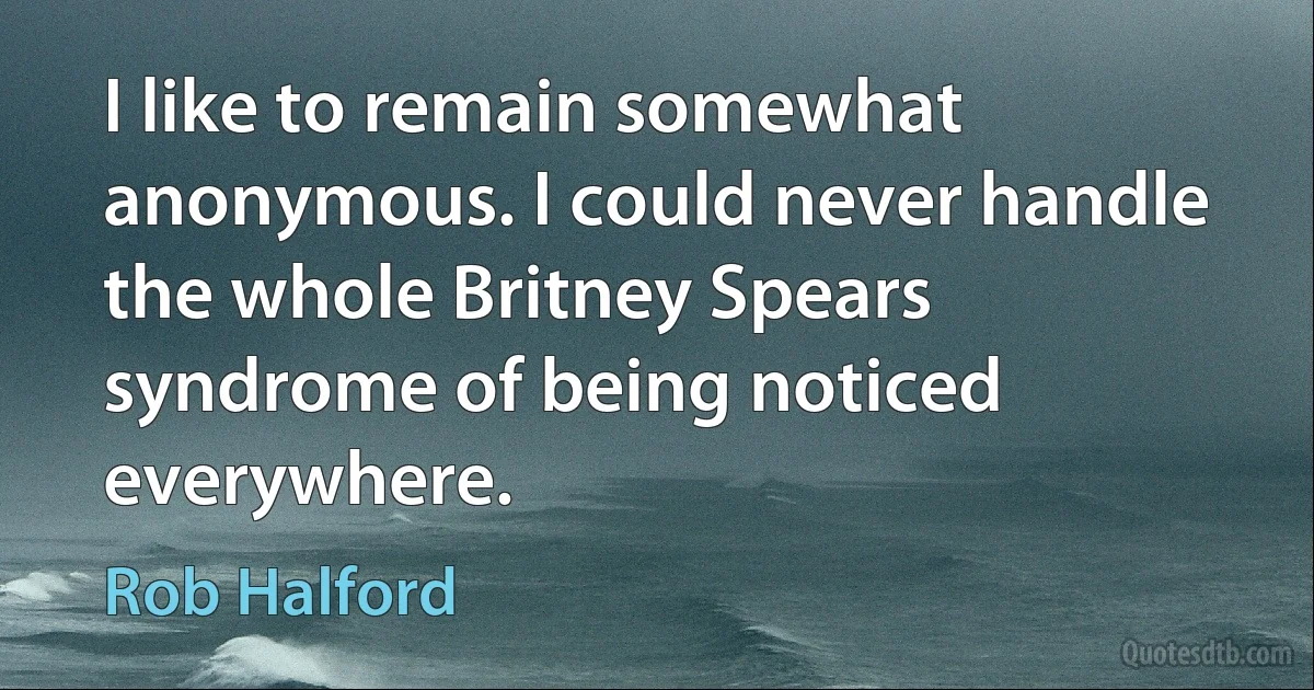 I like to remain somewhat anonymous. I could never handle the whole Britney Spears syndrome of being noticed everywhere. (Rob Halford)