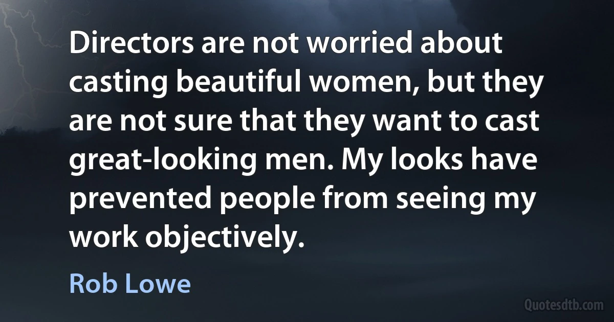 Directors are not worried about casting beautiful women, but they are not sure that they want to cast great-looking men. My looks have prevented people from seeing my work objectively. (Rob Lowe)