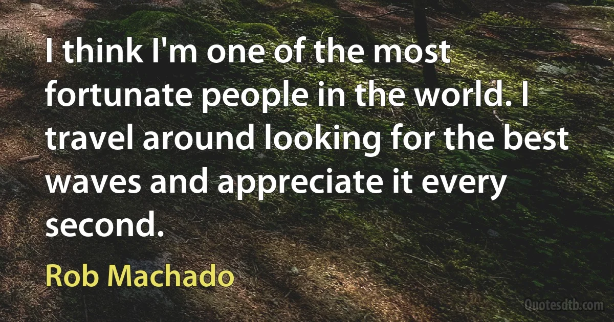 I think I'm one of the most fortunate people in the world. I travel around looking for the best waves and appreciate it every second. (Rob Machado)