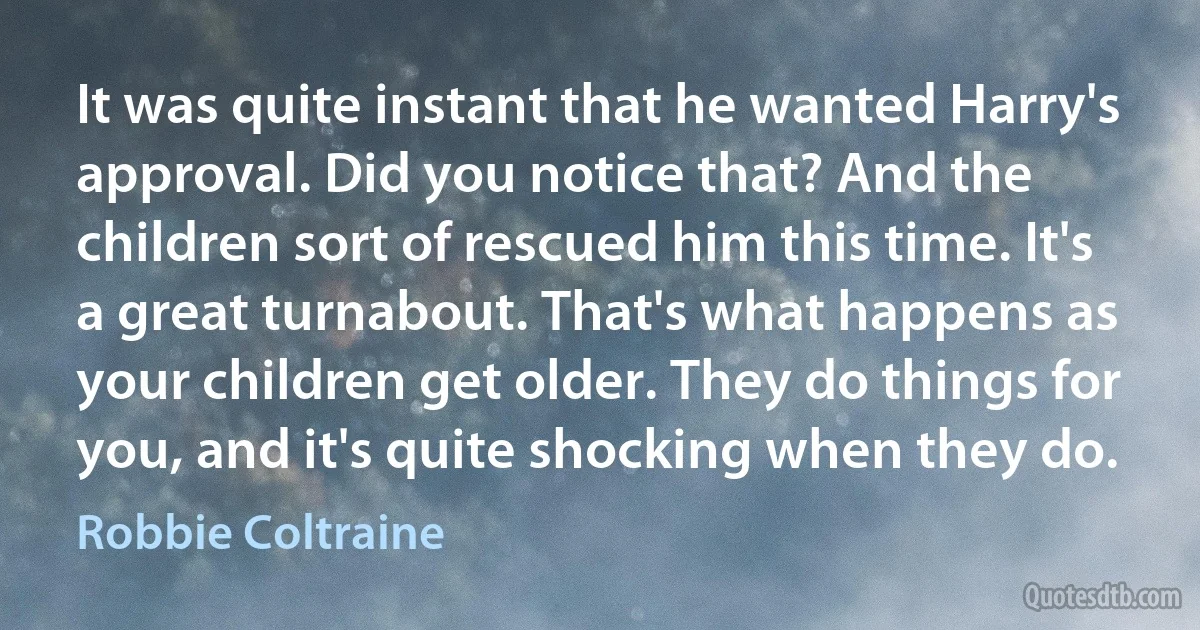 It was quite instant that he wanted Harry's approval. Did you notice that? And the children sort of rescued him this time. It's a great turnabout. That's what happens as your children get older. They do things for you, and it's quite shocking when they do. (Robbie Coltraine)