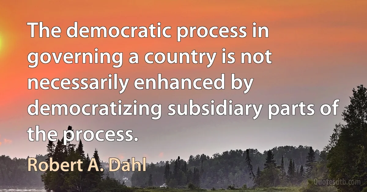 The democratic process in governing a country is not necessarily enhanced by democratizing subsidiary parts of the process. (Robert A. Dahl)