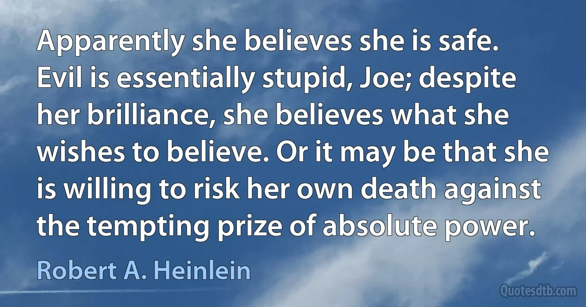 Apparently she believes she is safe. Evil is essentially stupid, Joe; despite her brilliance, she believes what she wishes to believe. Or it may be that she is willing to risk her own death against the tempting prize of absolute power. (Robert A. Heinlein)