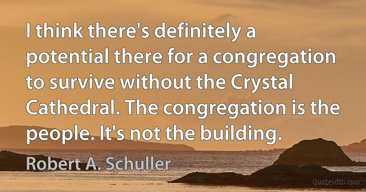 I think there's definitely a potential there for a congregation to survive without the Crystal Cathedral. The congregation is the people. It's not the building. (Robert A. Schuller)