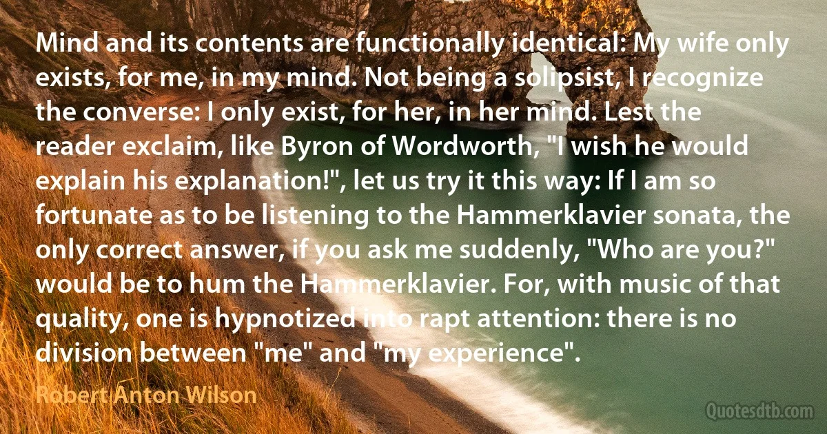 Mind and its contents are functionally identical: My wife only exists, for me, in my mind. Not being a solipsist, I recognize the converse: I only exist, for her, in her mind. Lest the reader exclaim, like Byron of Wordworth, "I wish he would explain his explanation!", let us try it this way: If I am so fortunate as to be listening to the Hammerklavier sonata, the only correct answer, if you ask me suddenly, "Who are you?" would be to hum the Hammerklavier. For, with music of that quality, one is hypnotized into rapt attention: there is no division between "me" and "my experience". (Robert Anton Wilson)