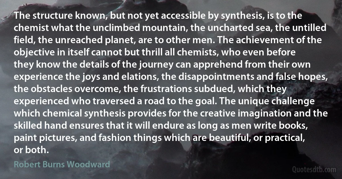 The structure known, but not yet accessible by synthesis, is to the chemist what the unclimbed mountain, the uncharted sea, the untilled field, the unreached planet, are to other men. The achievement of the objective in itself cannot but thrill all chemists, who even before they know the details of the journey can apprehend from their own experience the joys and elations, the disappointments and false hopes, the obstacles overcome, the frustrations subdued, which they experienced who traversed a road to the goal. The unique challenge which chemical synthesis provides for the creative imagination and the skilled hand ensures that it will endure as long as men write books, paint pictures, and fashion things which are beautiful, or practical, or both. (Robert Burns Woodward)