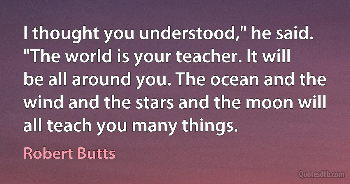 I thought you understood," he said. "The world is your teacher. It will be all around you. The ocean and the wind and the stars and the moon will all teach you many things. (Robert Butts)