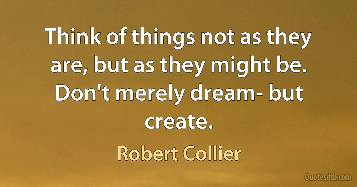 Think of things not as they are, but as they might be. Don't merely dream- but create. (Robert Collier)