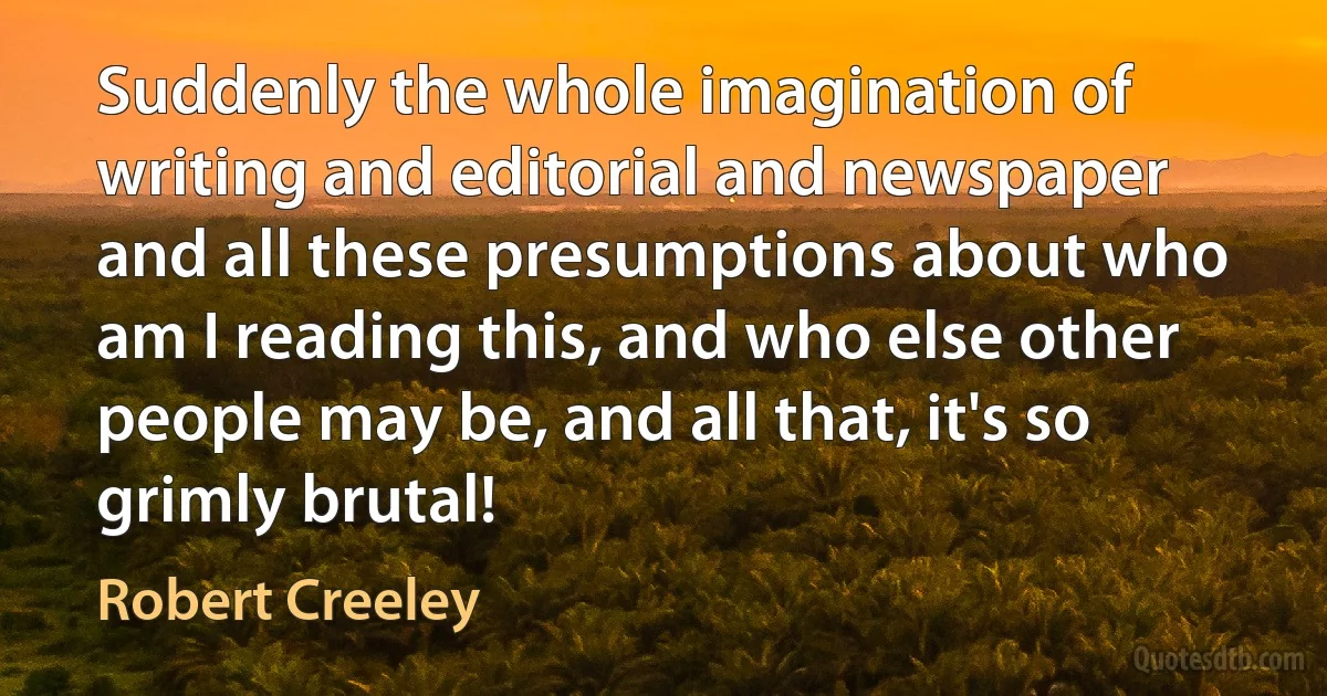 Suddenly the whole imagination of writing and editorial and newspaper and all these presumptions about who am I reading this, and who else other people may be, and all that, it's so grimly brutal! (Robert Creeley)