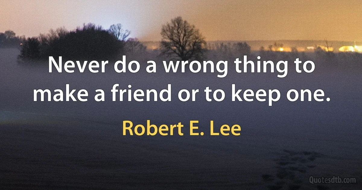 Never do a wrong thing to make a friend or to keep one. (Robert E. Lee)