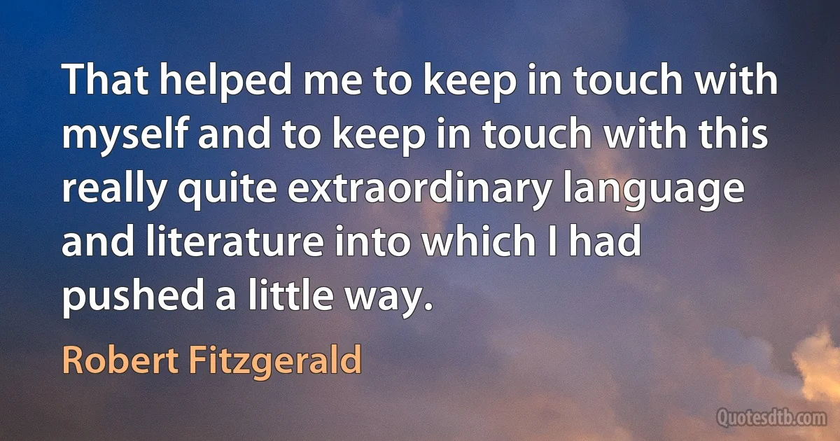 That helped me to keep in touch with myself and to keep in touch with this really quite extraordinary language and literature into which I had pushed a little way. (Robert Fitzgerald)