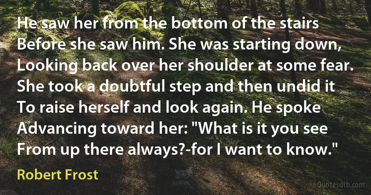 He saw her from the bottom of the stairs
Before she saw him. She was starting down,
Looking back over her shoulder at some fear.
She took a doubtful step and then undid it
To raise herself and look again. He spoke
Advancing toward her: "What is it you see
From up there always?-for I want to know." (Robert Frost)