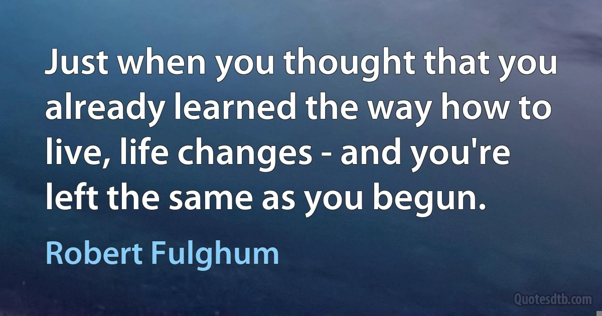 Just when you thought that you already learned the way how to live, life changes - and you're left the same as you begun. (Robert Fulghum)