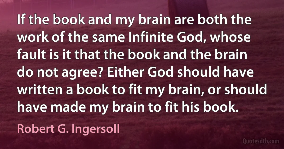 If the book and my brain are both the work of the same Infinite God, whose fault is it that the book and the brain do not agree? Either God should have written a book to fit my brain, or should have made my brain to fit his book. (Robert G. Ingersoll)