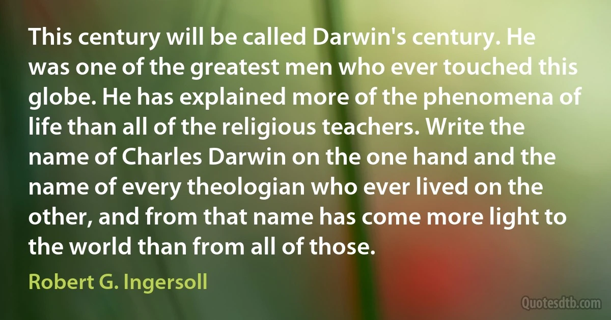 This century will be called Darwin's century. He was one of the greatest men who ever touched this globe. He has explained more of the phenomena of life than all of the religious teachers. Write the name of Charles Darwin on the one hand and the name of every theologian who ever lived on the other, and from that name has come more light to the world than from all of those. (Robert G. Ingersoll)