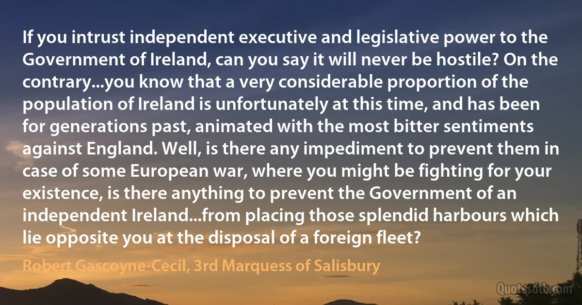 If you intrust independent executive and legislative power to the Government of Ireland, can you say it will never be hostile? On the contrary...you know that a very considerable proportion of the population of Ireland is unfortunately at this time, and has been for generations past, animated with the most bitter sentiments against England. Well, is there any impediment to prevent them in case of some European war, where you might be fighting for your existence, is there anything to prevent the Government of an independent Ireland...from placing those splendid harbours which lie opposite you at the disposal of a foreign fleet? (Robert Gascoyne-Cecil, 3rd Marquess of Salisbury)